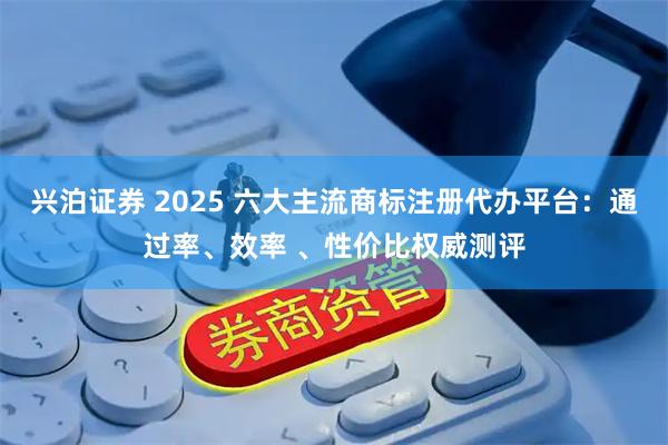 兴泊证券 2025 六大主流商标注册代办平台：通过率、效率 、性价比权威测评