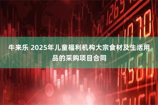 牛来乐 2025年儿童福利机构大宗食材及生活用品的采购项目合同