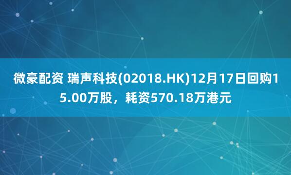 微豪配资 瑞声科技(02018.HK)12月17日回购15.00万股，耗资570.18万港元