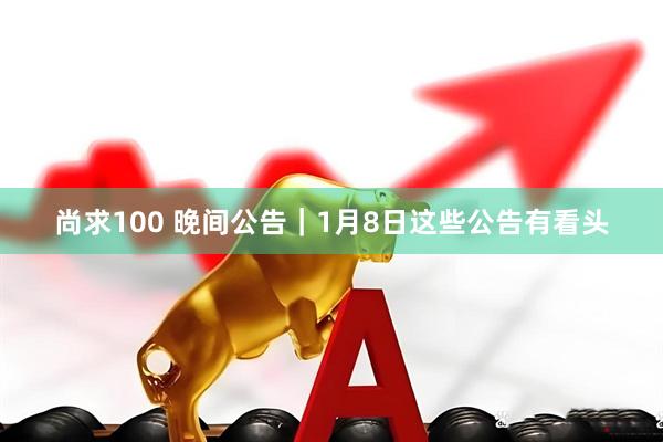 尚求100 晚间公告｜1月8日这些公告有看头