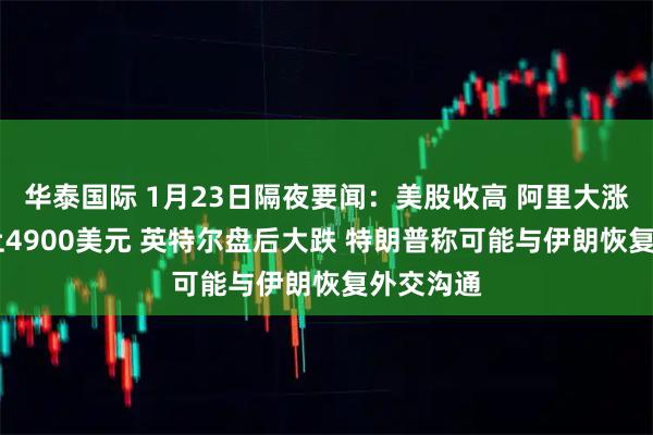 华泰国际 1月23日隔夜要闻：美股收高 阿里大涨 黄金冲上4900美元 英特尔盘后大跌 特朗普称可能与伊朗恢复外交沟通